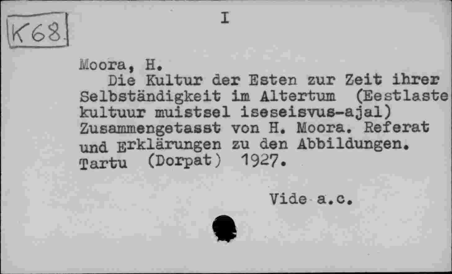 ﻿К68.
’"■I II
I
Moora, H.
Die Kultur der Esten zur Zeit ihrer Selbständigkeit im Altertum (Ееstlaste kultuur muistsel iseseisvus-ajal) Zusammengetasst von H. Moora. Referat und Erklärungen zu den Abbildungen. Tartu (Dorpat) 1927.
Vide a.c.